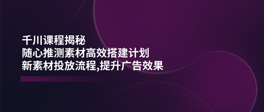 千川课程揭秘：随心推测素材高效搭建计划,新素材投放流程,提升广告效果-七何路