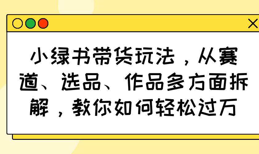 小绿书带货玩法，从赛道、选品、作品多方面拆解，教你如何轻松过万-七何路